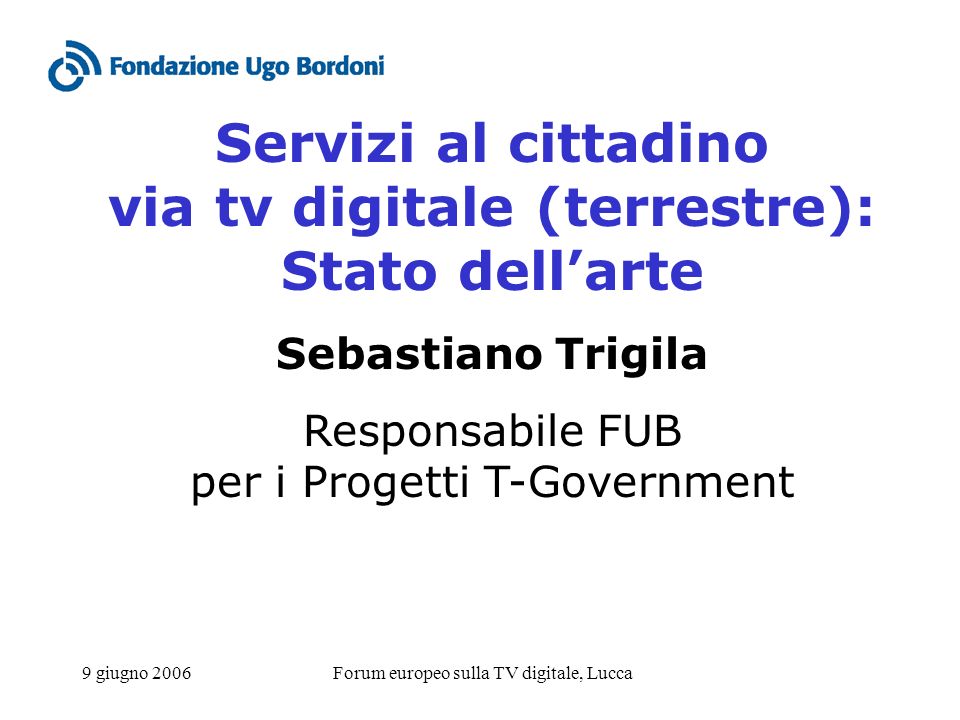 9 giugno 2006Forum europeo sulla TV digitale, Lucca Servizi al cittadino via tv digitale (terrestre): Stato dellarte Sebastiano Trigila Responsabile FUB per i Progetti T-Government