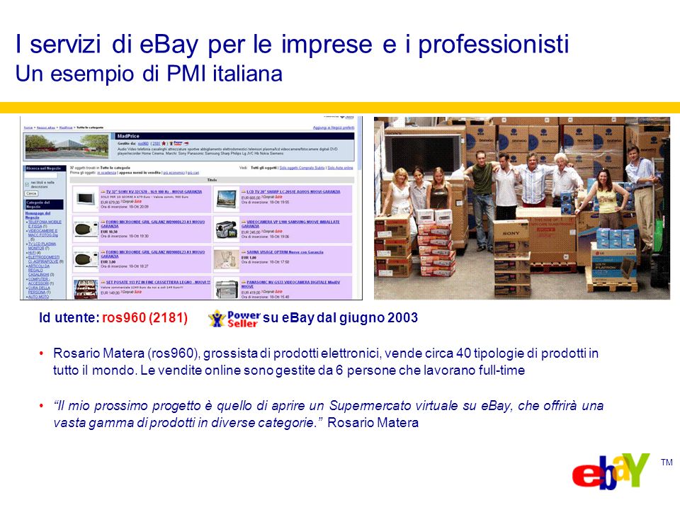 TM I servizi di eBay per le imprese e i professionisti Un esempio di PMI italiana Id utente: ros960 (2181) su eBay dal giugno 2003 Rosario Matera (ros960), grossista di prodotti elettronici, vende circa 40 tipologie di prodotti in tutto il mondo.