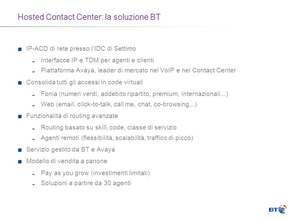 Hosted Contact Center: la soluzione BT IP-ACD di rete presso lIDC di Settimo Interfacce IP e TDM per agenti e clienti Piattaforma Avaya, leader di mercato nel VoIP e nel Contact Center Consolida tutti gli accessi in code virtuali Fonia (numeri verdi, addebito ripartito, premium, internazionali...) Web ( , click-to-talk, call me, chat, co-browsing...) Funzionalità di routing avanzate Routing basato su skill, code, classe di servizio Agenti remoti (flessibilità, scalabilità, traffico di picco) Servizio gestito da BT e Avaya Modello di vendita a canone Pay as you grow (investimenti limitati) Soluzioni a partire da 30 agenti