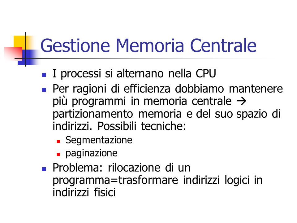 Gestione Memoria Centrale I processi si alternano nella CPU Per ragioni di efficienza dobbiamo mantenere più programmi in memoria centrale partizionamento memoria e del suo spazio di indirizzi.