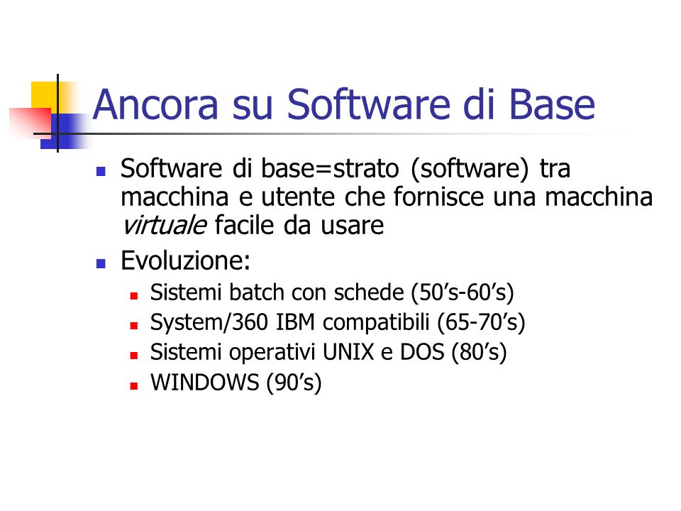 Ancora su Software di Base Software di base=strato (software) tra macchina e utente che fornisce una macchina virtuale facile da usare Evoluzione: Sistemi batch con schede (50s-60s) System/360 IBM compatibili (65-70s) Sistemi operativi UNIX e DOS (80s) WINDOWS (90s)