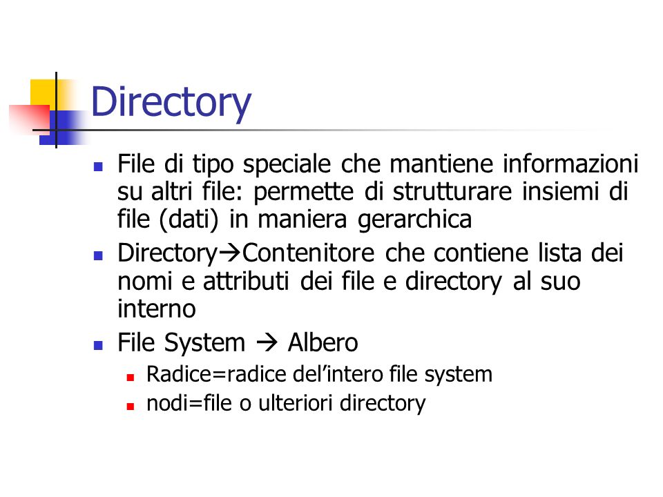 Directory File di tipo speciale che mantiene informazioni su altri file: permette di strutturare insiemi di file (dati) in maniera gerarchica Directory Contenitore che contiene lista dei nomi e attributi dei file e directory al suo interno File System Albero Radice=radice delintero file system nodi=file o ulteriori directory