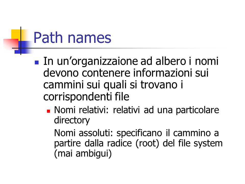 Path names In unorganizzaione ad albero i nomi devono contenere informazioni sui cammini sui quali si trovano i corrispondenti file Nomi relativi: relativi ad una particolare directory Nomi assoluti: specificano il cammino a partire dalla radice (root) del file system (mai ambigui)