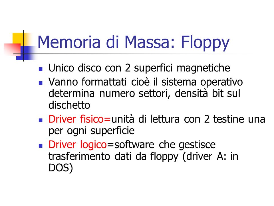 Memoria di Massa: Floppy Unico disco con 2 superfici magnetiche Vanno formattati cioè il sistema operativo determina numero settori, densità bit sul dischetto Driver fisico=unità di lettura con 2 testine una per ogni superficie Driver logico=software che gestisce trasferimento dati da floppy (driver A: in DOS)