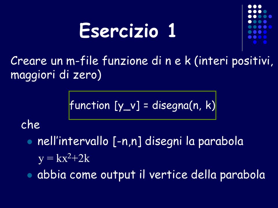 Esercizio 1 Creare un m-file funzione di n e k (interi positivi, maggiori di zero) che nellintervallo [-n,n] disegni la parabola y = kx 2 +2k abbia come output il vertice della parabola function [y_v] = disegna(n, k)