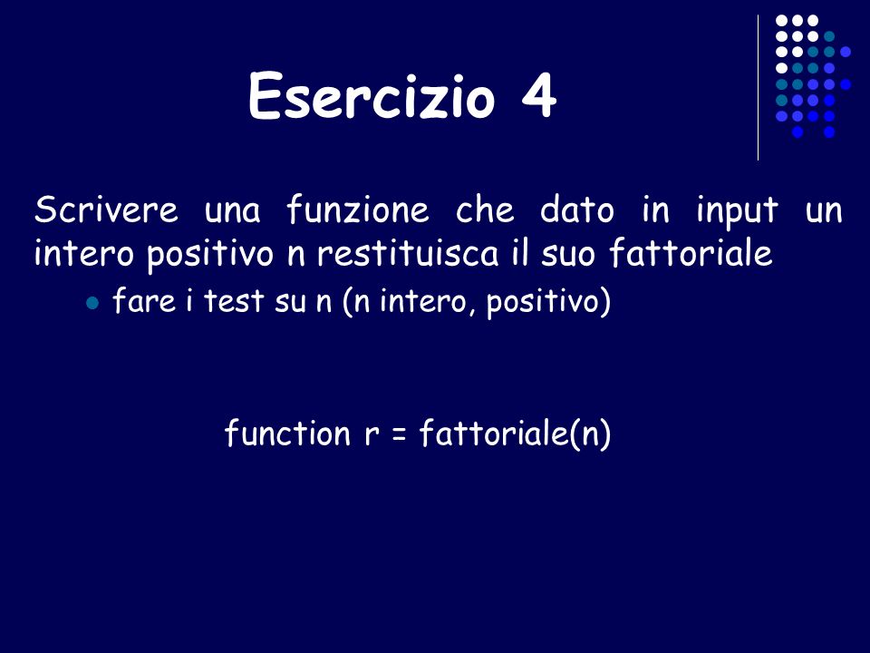 Esercizio 4 Scrivere una funzione che dato in input un intero positivo n restituisca il suo fattoriale fare i test su n (n intero, positivo) function r = fattoriale(n)
