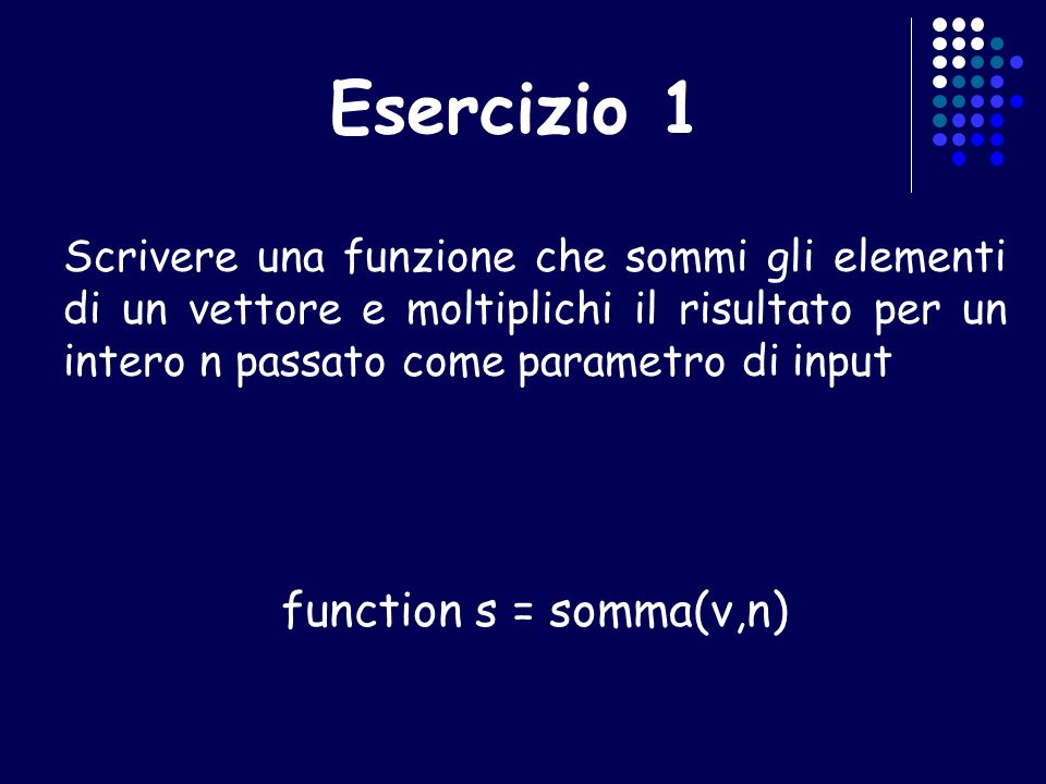 Esercizio 1 Scrivere una funzione che sommi gli elementi di un vettore e moltiplichi il risultato per un intero n passato come parametro di input function s = somma(v,n)