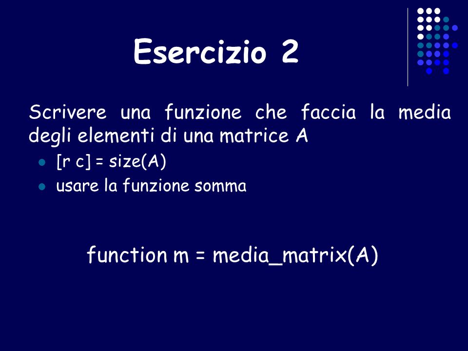 Esercizio 2 Scrivere una funzione che faccia la media degli elementi di una matrice A [r c] = size(A) usare la funzione somma function m = media_matrix(A)