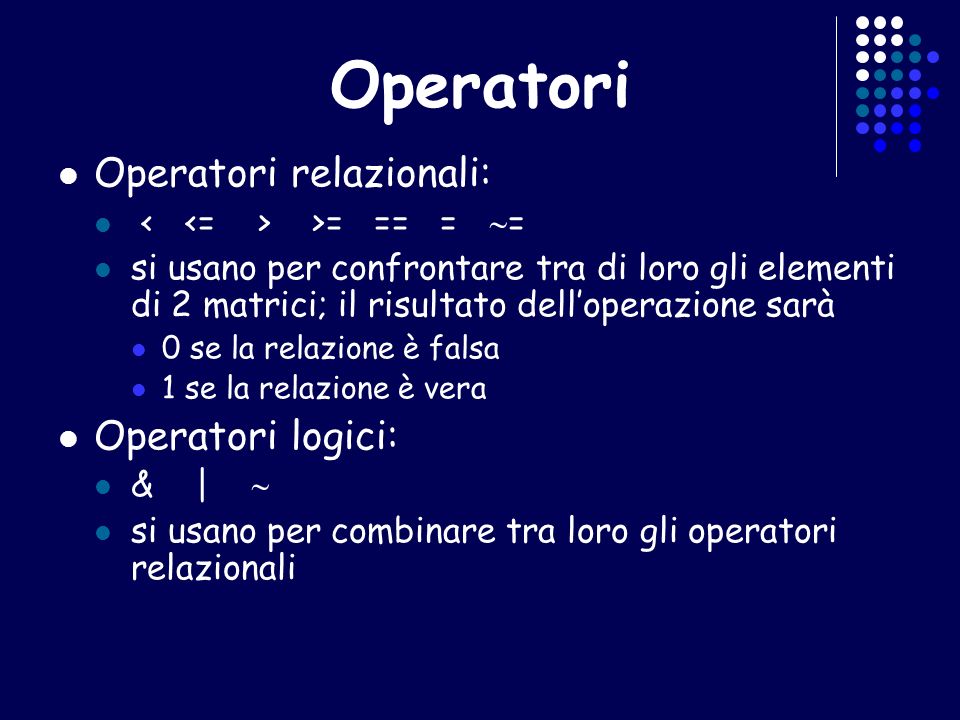 Operatori Operatori relazionali: >= == = = si usano per confrontare tra di loro gli elementi di 2 matrici; il risultato delloperazione sarà 0 se la relazione è falsa 1 se la relazione è vera Operatori logici: & | si usano per combinare tra loro gli operatori relazionali