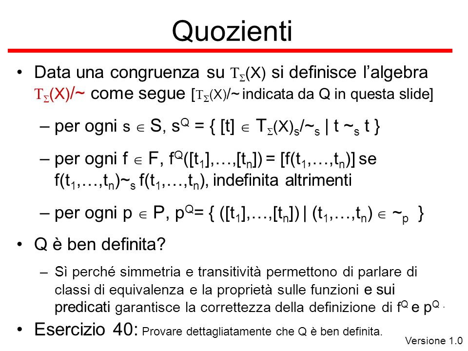 Versione 1.0 Quozienti Data una congruenza su (X) si definisce lalgebra (X) /~ come segue [ (X) /~ indicata da Q in questa slide] –per ogni s S, s Q = { [t] T (X) s /~ s | t ~ s t } –per ogni f F, f Q ([t 1 ],…,[t n ]) = [f(t 1,…,t n )] se f(t 1,…,t n )~ s f(t 1,…,t n ), indefinita altrimenti –per ogni p P, p Q = { ([t 1 ],…,[t n ]) | ( t 1,…,t n ) ~ p } Q è ben definita.