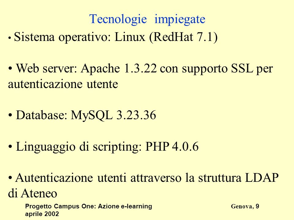 Progetto Campus One: Azione e-learningGenova, 9 aprile 2002 Tecnologie impiegate Sistema operativo: Linux (RedHat 7.1) Web server: Apache con supporto SSL per autenticazione utente Database: MySQL Linguaggio di scripting: PHP Autenticazione utenti attraverso la struttura LDAP di Ateneo