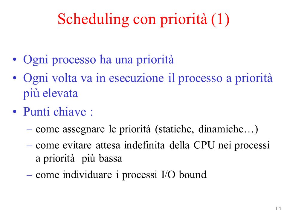 14 Scheduling con priorità (1) Ogni processo ha una priorità Ogni volta va in esecuzione il processo a priorità più elevata Punti chiave : –come assegnare le priorità (statiche, dinamiche…) –come evitare attesa indefinita della CPU nei processi a priorità più bassa –come individuare i processi I/O bound