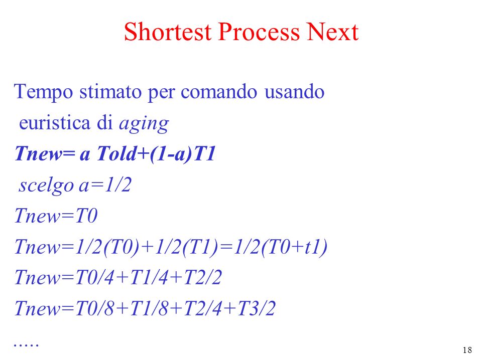 18 Shortest Process Next Tempo stimato per comando usando euristica di aging Tnew= a Told+(1-a)T1 scelgo a=1/2 Tnew=T0 Tnew=1/2(T0)+1/2(T1)=1/2(T0+t1) Tnew=T0/4+T1/4+T2/2 Tnew=T0/8+T1/8+T2/4+T3/2.....