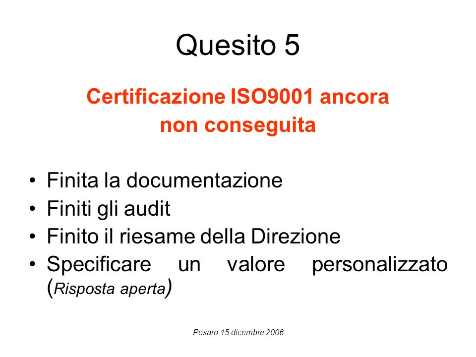 Pesaro 15 dicembre 2006 Quesito 5 Certificazione ISO9001 ancora non conseguita Finita la documentazione Finiti gli audit Finito il riesame della Direzione Specificare un valore personalizzato ( Risposta aperta )