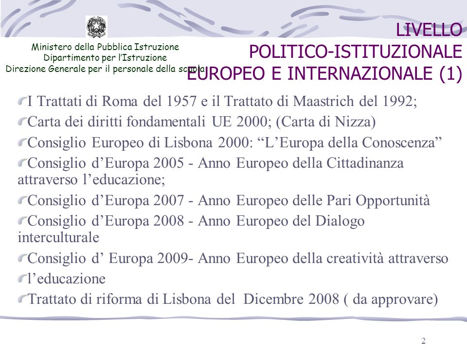 2 LIVELLO POLITICO-ISTITUZIONALE EUROPEO E INTERNAZIONALE (1) Ministero della Pubblica Istruzione Dipartimento per lIstruzione Direzione Generale per il personale della scuola I Trattati di Roma del 1957 e il Trattato di Maastrich del 1992; Carta dei diritti fondamentali UE 2000; (Carta di Nizza) Consiglio Europeo di Lisbona 2000: LEuropa della Conoscenza Consiglio dEuropa Anno Europeo della Cittadinanza attraverso leducazione; Consiglio dEuropa Anno Europeo delle Pari Opportunità Consiglio dEuropa Anno Europeo del Dialogo interculturale Consiglio d Europa Anno Europeo della creatività attraverso leducazione Trattato di riforma di Lisbona del Dicembre 2008 ( da approvare)