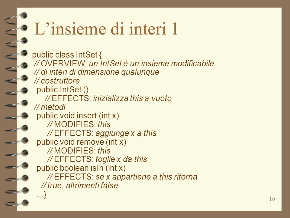 10 Linsieme di interi 1 public class IntSet { // OVERVIEW: un IntSet è un insieme modificabile // di interi di dimensione qualunque // costruttore public IntSet () // EFFECTS: inizializza this a vuoto // metodi public void insert (int x) // MODIFIES: this // EFFECTS: aggiunge x a this public void remove (int x) // MODIFIES: this // EFFECTS: toglie x da this public boolean isIn (int x) // EFFECTS: se x appartiene a this ritorna // true, altrimenti false...}
