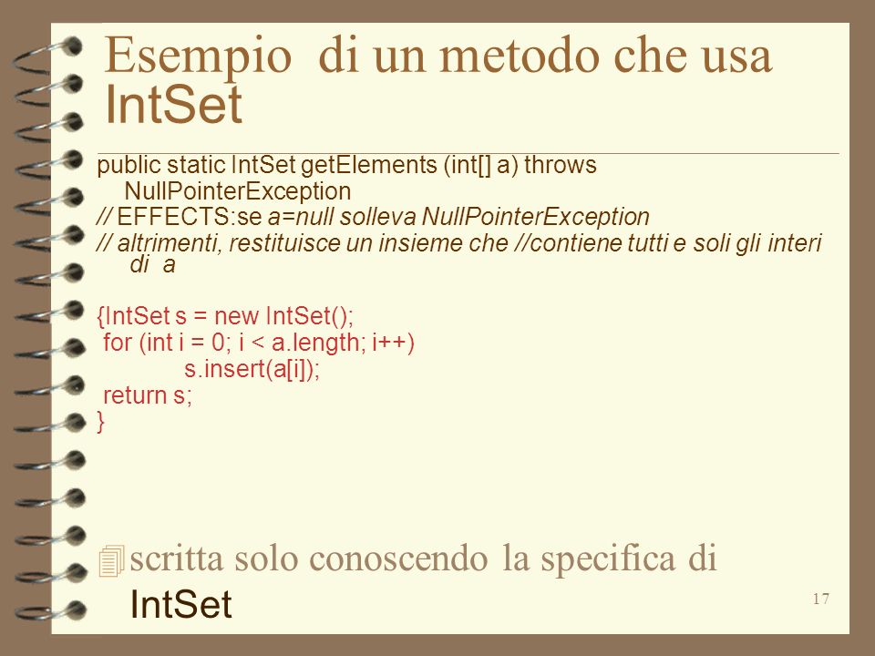17 Esempio di un metodo che usa IntSet public static IntSet getElements (int[] a) throws NullPointerException // EFFECTS:se a=null solleva NullPointerException // altrimenti, restituisce un insieme che //contiene tutti e soli gli interi di a {IntSet s = new IntSet(); for (int i = 0; i < a.length; i++) s.insert(a[i]); return s; } scritta solo conoscendo la specifica di IntSet