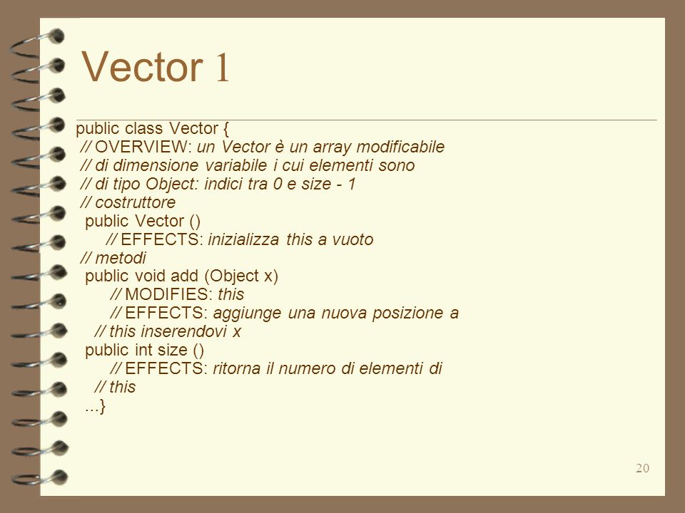 20 Vector 1 public class Vector { // OVERVIEW: un Vector è un array modificabile // di dimensione variabile i cui elementi sono // di tipo Object: indici tra 0 e size - 1 // costruttore public Vector () // EFFECTS: inizializza this a vuoto // metodi public void add (Object x) // MODIFIES: this // EFFECTS: aggiunge una nuova posizione a // this inserendovi x public int size () // EFFECTS: ritorna il numero di elementi di // this...}