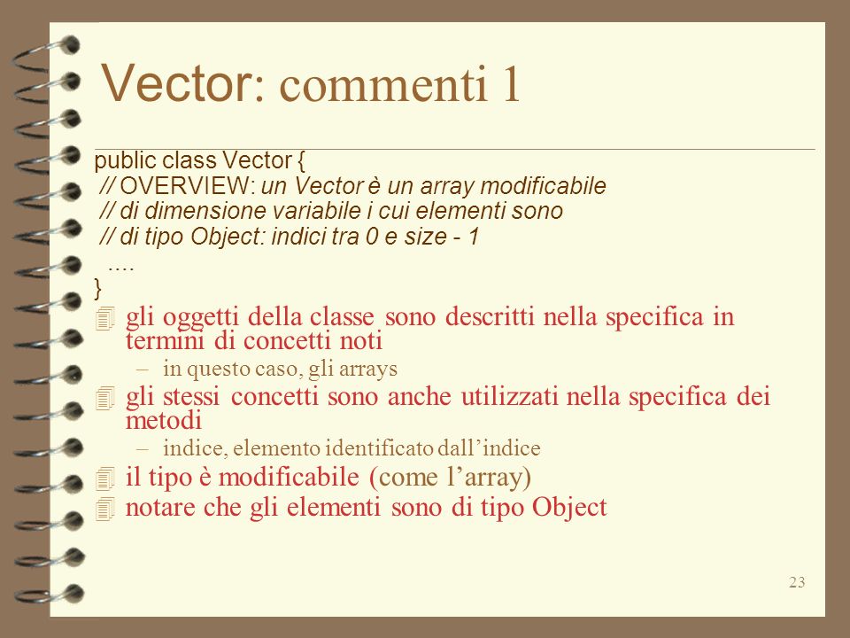 23 Vector : commenti 1 public class Vector { // OVERVIEW: un Vector è un array modificabile // di dimensione variabile i cui elementi sono // di tipo Object: indici tra 0 e size