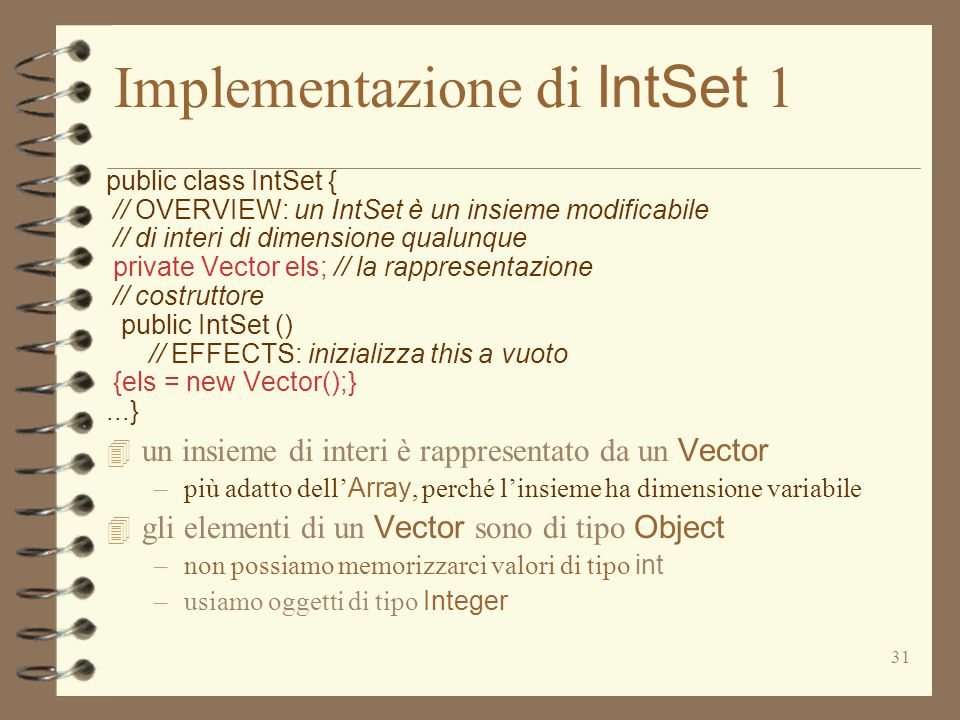 31 Implementazione di IntSet 1 public class IntSet { // OVERVIEW: un IntSet è un insieme modificabile // di interi di dimensione qualunque private Vector els; // la rappresentazione // costruttore public IntSet () // EFFECTS: inizializza this a vuoto {els = new Vector();}...} un insieme di interi è rappresentato da un Vector –più adatto dell Array, perché linsieme ha dimensione variabile gli elementi di un Vector sono di tipo Object –non possiamo memorizzarci valori di tipo int –usiamo oggetti di tipo Integer