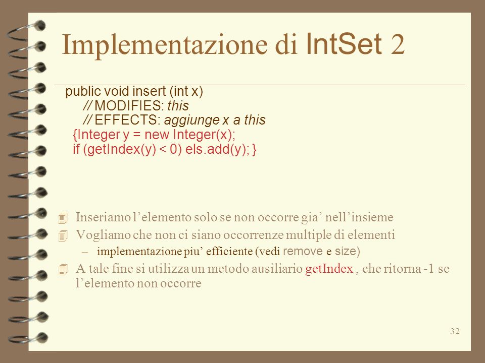 32 Implementazione di IntSet 2 public void insert (int x) // MODIFIES: this // EFFECTS: aggiunge x a this {Integer y = new Integer(x); if (getIndex(y) < 0) els.add(y); } 4 Inseriamo lelemento solo se non occorre gia nellinsieme 4 Vogliamo che non ci siano occorrenze multiple di elementi –implementazione piu efficiente (vedi remove e size) 4 A tale fine si utilizza un metodo ausiliario getIndex, che ritorna -1 se lelemento non occorre