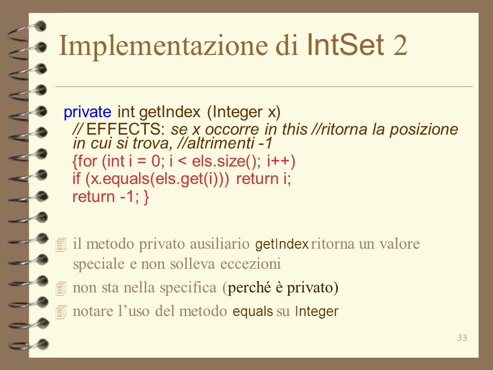 33 Implementazione di IntSet 2 private int getIndex (Integer x) // EFFECTS: se x occorre in this //ritorna la posizione in cui si trova, //altrimenti -1 {for (int i = 0; i < els.size(); i++) if (x.equals(els.get(i))) return i; return -1; } il metodo privato ausiliario getIndex ritorna un valore speciale e non solleva eccezioni 4 non sta nella specifica (perché è privato) notare luso del metodo equals su Integer