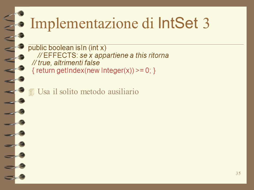 35 Implementazione di IntSet 3 public boolean isIn (int x) // EFFECTS: se x appartiene a this ritorna // true, altrimenti false { return getIndex(new Integer(x)) >= 0; } 4 Usa il solito metodo ausiliario