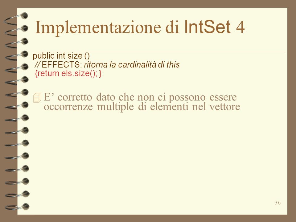 36 Implementazione di IntSet 4 public int size () // EFFECTS: ritorna la cardinalità di this {return els.size(); } 4 E corretto dato che non ci possono essere occorrenze multiple di elementi nel vettore