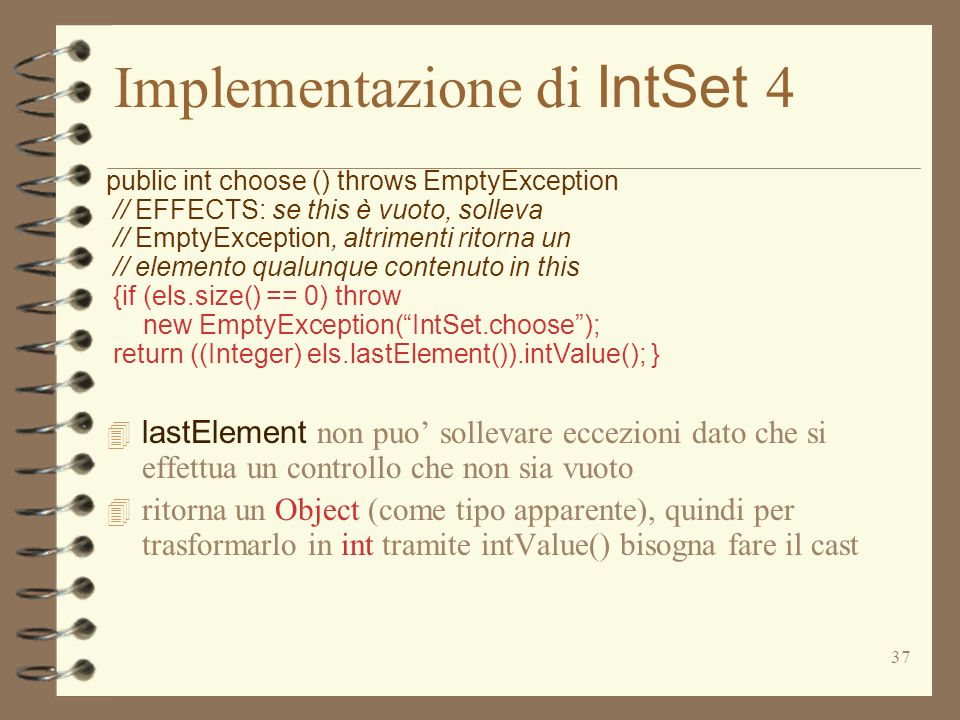 37 Implementazione di IntSet 4 public int choose () throws EmptyException // EFFECTS: se this è vuoto, solleva // EmptyException, altrimenti ritorna un // elemento qualunque contenuto in this {if (els.size() == 0) throw new EmptyException(IntSet.choose); return ((Integer) els.lastElement()).intValue(); } lastElement non puo sollevare eccezioni dato che si effettua un controllo che non sia vuoto 4 ritorna un Object (come tipo apparente), quindi per trasformarlo in int tramite intValue() bisogna fare il cast
