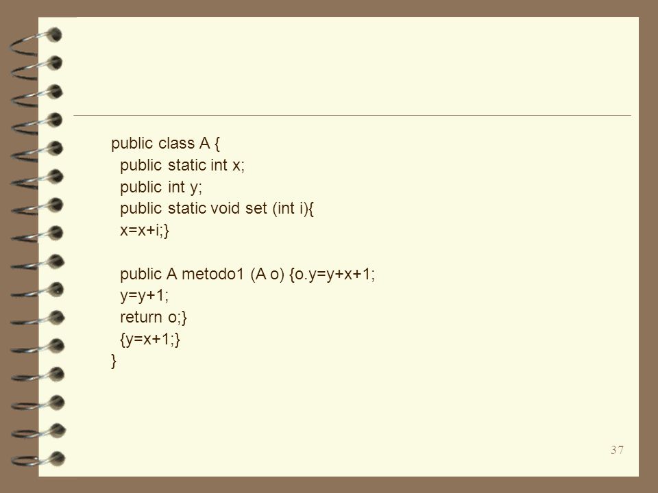 37 public class A { public static int x; public int y; public static void set (int i){ x=x+i;} public A metodo1 (A o) {o.y=y+x+1; y=y+1; return o;} {y=x+1;} }
