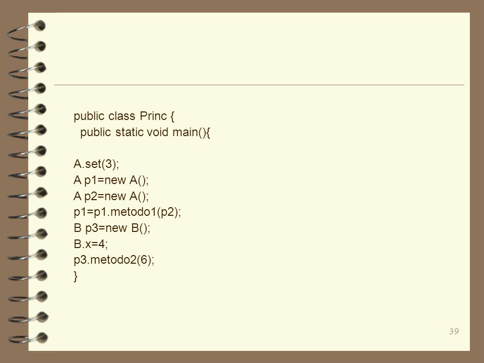 39 public class Princ { public static void main(){ A.set(3); A p1=new A(); A p2=new A(); p1=p1.metodo1(p2); B p3=new B(); B.x=4; p3.metodo2(6); }