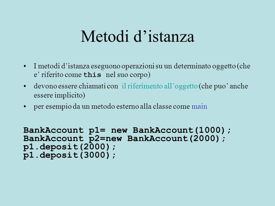 Metodi distanza I metodi distanza eseguono operazioni su un determinato oggetto (che e riferito come this nel suo corpo) devono essere chiamati con il riferimento alloggetto (che puo anche essere implicito) per esempio da un metodo esterno alla classe come main BankAccount p1= new BankAccount(1000); BankAccount p2=new BankAccount(2000); p1.deposit(2000); p1.deposit(3000);