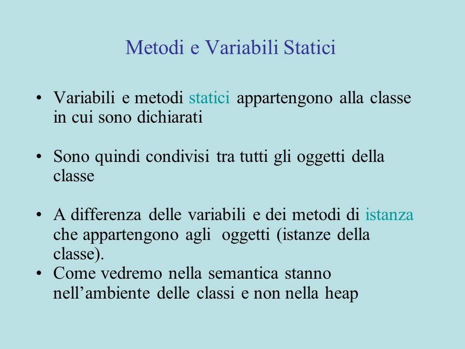 Metodi e Variabili Statici Variabili e metodi statici appartengono alla classe in cui sono dichiarati Sono quindi condivisi tra tutti gli oggetti della classe A differenza delle variabili e dei metodi di istanza che appartengono agli oggetti (istanze della classe).