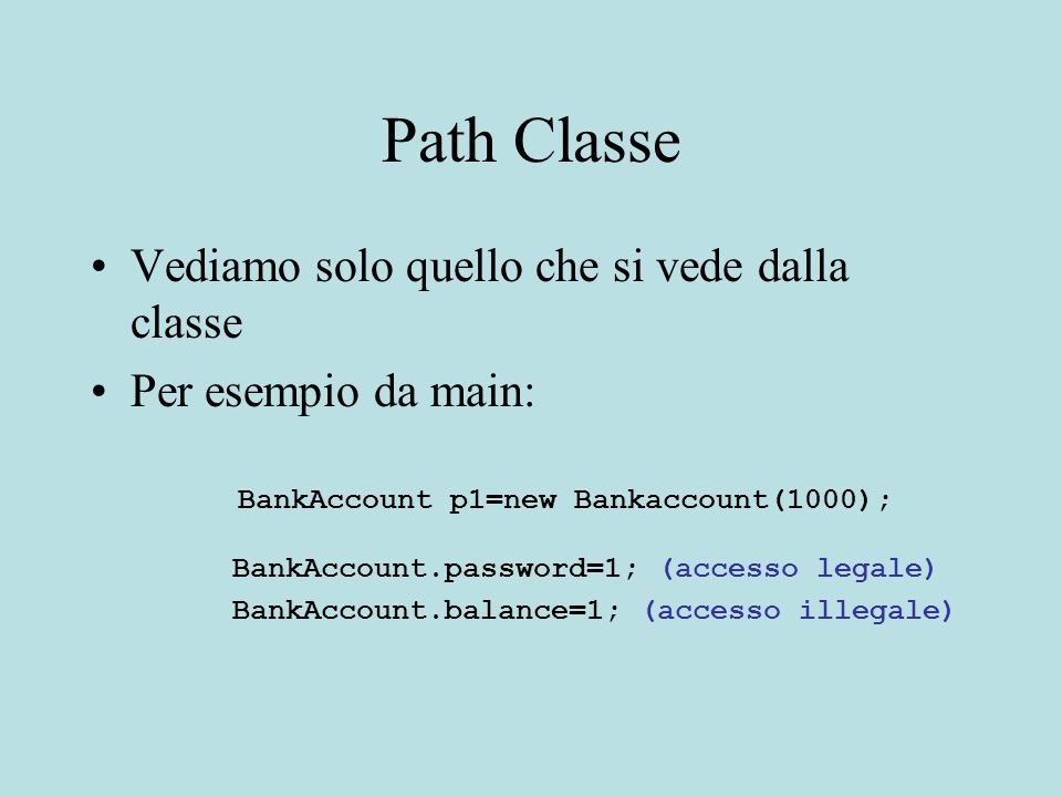 Path Classe Vediamo solo quello che si vede dalla classe Per esempio da main: BankAccount p1=new Bankaccount(1000); BankAccount.password=1; (accesso legale) BankAccount.balance=1; (accesso illegale)