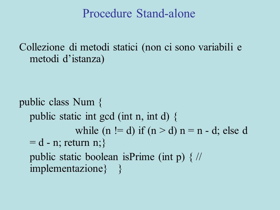 Procedure Stand-alone Collezione di metodi statici (non ci sono variabili e metodi distanza) public class Num { public static int gcd (int n, int d) { while (n != d) if (n > d) n = n - d; else d = d - n; return n;} public static boolean isPrime (int p) { // implementazione} }