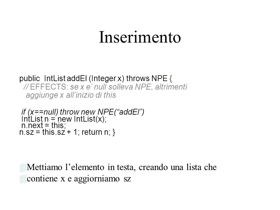 Inserimento public IntList addEl (Integer x) throws NPE { // EFFECTS: se x e null solleva NPE, altrimenti aggiunge x allinizio di this if (x==null) throw new NPE(addEl) IntList n = new IntList(x); n.next = this; n.sz = this.sz + 1; return n; } 4 Mettiamo lelemento in testa, creando una lista che 4 contiene x e aggiorniamo sz
