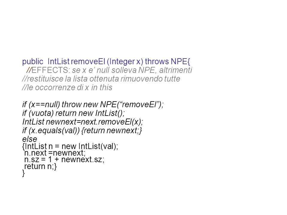 public IntList removeEl (Integer x) throws NPE{ //EFFECTS: se x e null solleva NPE, altrimenti //restituisce la lista ottenuta rimuovendo tutte //le occorrenze di x in this if (x==null) throw new NPE(removeEl); if (vuota) return new IntList(); IntList newnext=next.removeEl(x); if (x.equals(val)) {return newnext;} else {IntList n = new IntList(val); n.next =newnext; n.sz = 1 + newnext.sz; return n;} }