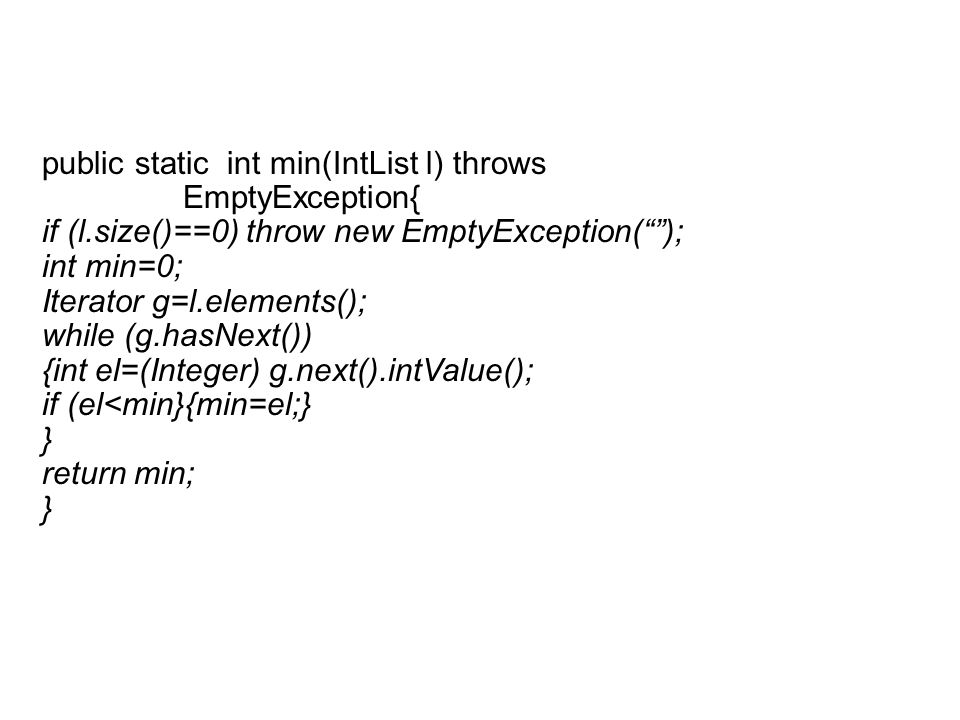 public static int min(IntList l) throws EmptyException{ if (l.size()==0) throw new EmptyException(); int min=0; Iterator g=l.elements(); while (g.hasNext()) {int el=(Integer) g.next().intValue(); if (el<min}{min=el;} } return min; }