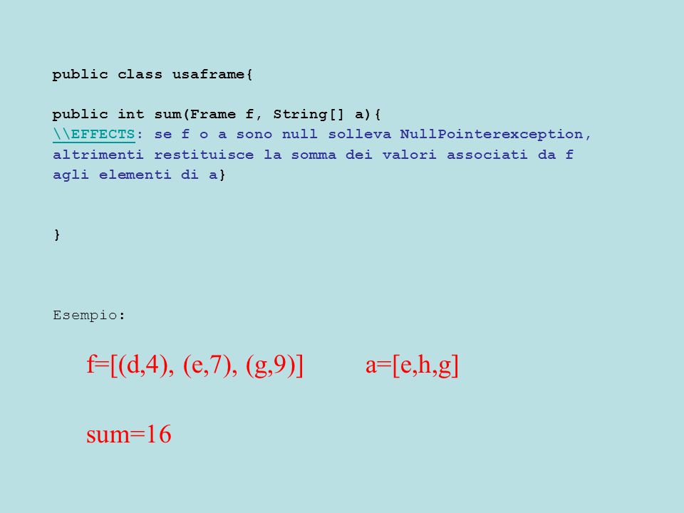 public class usaframe{ public int sum(Frame f, String[] a){ \\EFFECTS\\EFFECTS: se f o a sono null solleva NullPointerexception, altrimenti restituisce la somma dei valori associati da f agli elementi di a} } Esempio: f=[(d,4), (e,7), (g,9)] a=[e,h,g] sum=16