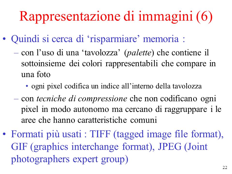 22 Rappresentazione di immagini (6) Quindi si cerca di risparmiare memoria : –con luso di una tavolozza (palette) che contiene il sottoinsieme dei colori rappresentabili che compare in una foto ogni pixel codifica un indice allinterno della tavolozza –con tecniche di compressione che non codificano ogni pixel in modo autonomo ma cercano di raggruppare i le aree che hanno caratteristiche comuni Formati più usati : TIFF (tagged image file format), GIF (graphics interchange format), JPEG (Joint photographers expert group)