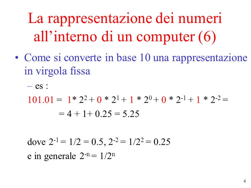 4 La rappresentazione dei numeri allinterno di un computer (6) Come si converte in base 10 una rappresentazione in virgola fissa –es : = 1* * * * * 2 -2 = = = 5.25 dove 2 -1 = 1/2 = 0.5, 2 -2 = 1/2 2 = 0.25 e in generale 2 -n = 1/2 n