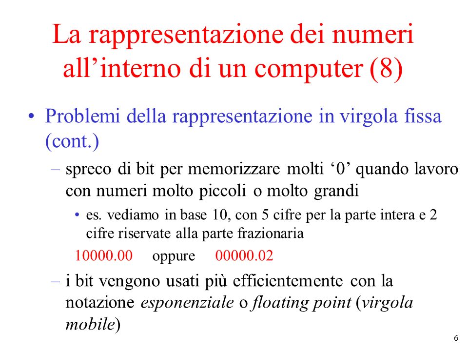 6 La rappresentazione dei numeri allinterno di un computer (8) Problemi della rappresentazione in virgola fissa (cont.) –spreco di bit per memorizzare molti 0 quando lavoro con numeri molto piccoli o molto grandi es.