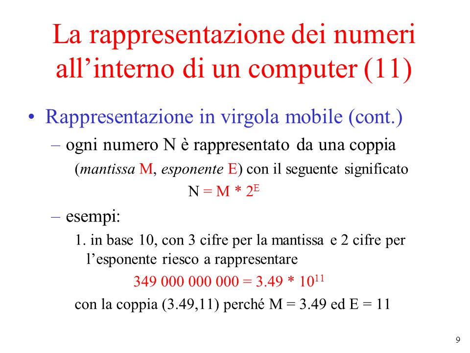 9 La rappresentazione dei numeri allinterno di un computer (11) Rappresentazione in virgola mobile (cont.) –ogni numero N è rappresentato da una coppia (mantissa M, esponente E) con il seguente significato N = M * 2 E –esempi: 1.