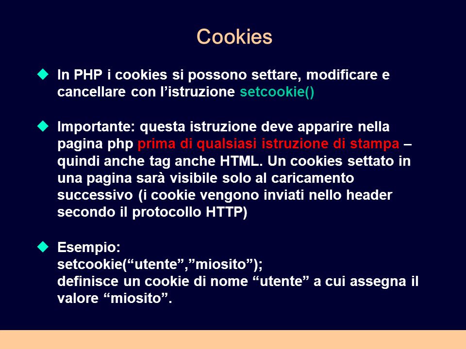 Cookies In PHP i cookies si possono settare, modificare e cancellare con listruzione setcookie() Importante: questa istruzione deve apparire nella pagina php prima di qualsiasi istruzione di stampa – quindi anche tag anche HTML.