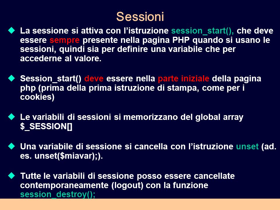 Sessioni La sessione si attiva con listruzione session_start(), che deve essere sempre presente nella pagina PHP quando si usano le sessioni, quindi sia per definire una variabile che per accederne al valore.