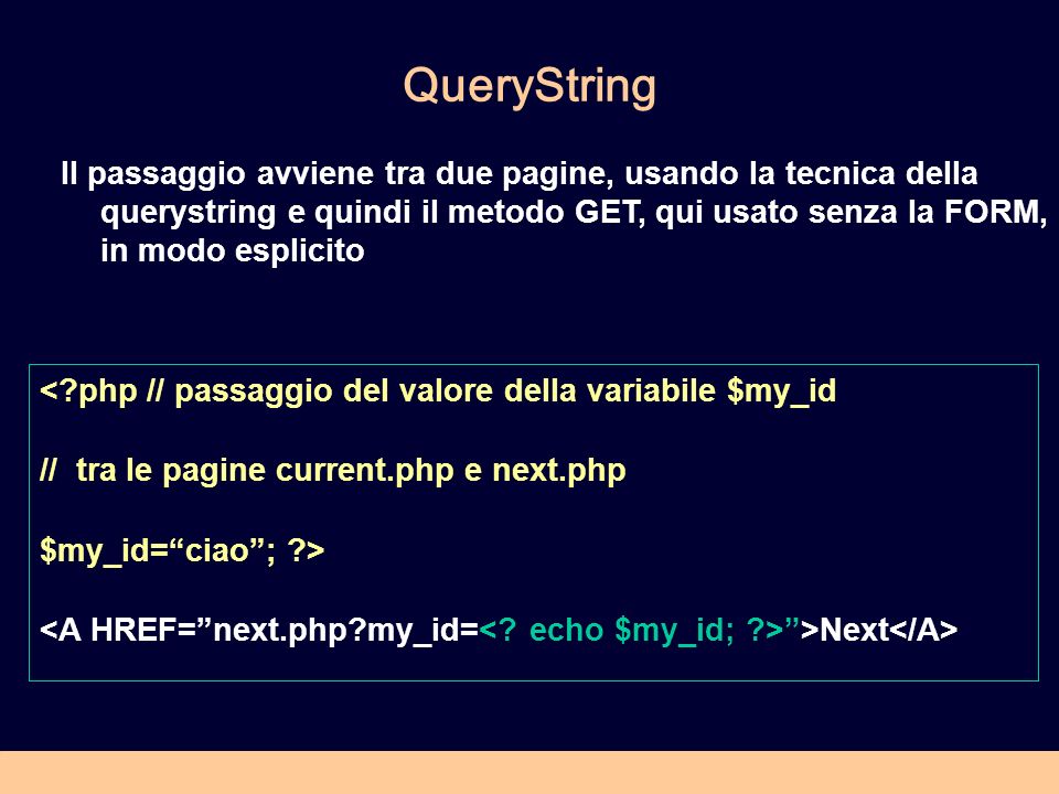QueryString < php // passaggio del valore della variabile $my_id // tra le pagine current.php e next.php $my_id=ciao; > >Next Il passaggio avviene tra due pagine, usando la tecnica della querystring e quindi il metodo GET, qui usato senza la FORM, in modo esplicito