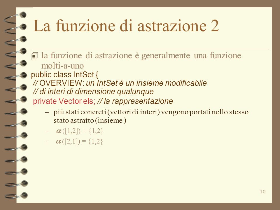 10 La funzione di astrazione 2 la funzione di astrazione è generalmente una funzione molti-a-uno public class IntSet { // OVERVIEW: un IntSet è un insieme modificabile // di interi di dimensione qualunque private Vector els; // la rappresentazione –piú stati concreti (vettori di interi) vengono portati nello stesso stato astratto (insieme ) – ([1,2]) = {1,2} – ([2,1]) = {1,2}