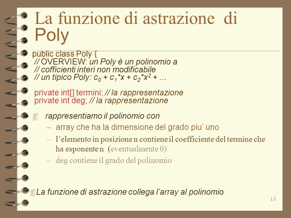 13 La funzione di astrazione di Poly public class Poly { // OVERVIEW: un Poly è un polinomio a // cofficienti interi non modificabile // un tipico Poly: c 0 + c 1 *x + c 2 *x