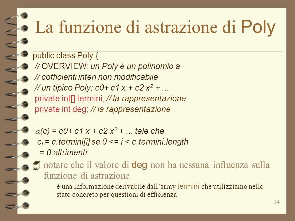 14 La funzione di astrazione di Poly public class Poly { // OVERVIEW: un Poly è un polinomio a // cofficienti interi non modificabile // un tipico Poly: c0+ c1 x + c2 x