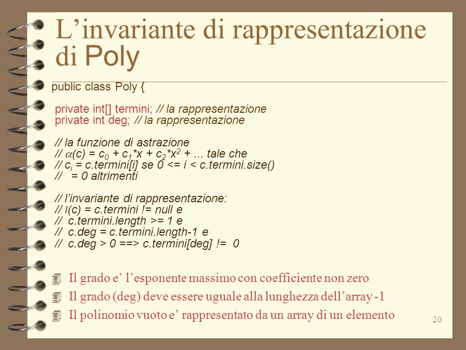 20 Linvariante di rappresentazione di Poly public class Poly { private int[] termini; // la rappresentazione private int deg; // la rappresentazione // la funzione di astrazione // (c) = c 0 + c 1 *x + c 2 *x
